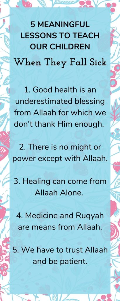 Infographic 5 Meaningful Lessons To Teach Our Children when they fall sick 1. Good health is an underestimated blessing from Allaah for which we don’t thank Him enough. 2. There is no might or power except with Allaah. 3. Healing can come from Allaah Alone. 4. Medicine and Ruqyah are means from Allaah. 5. We have to trust Allaah and be patient.