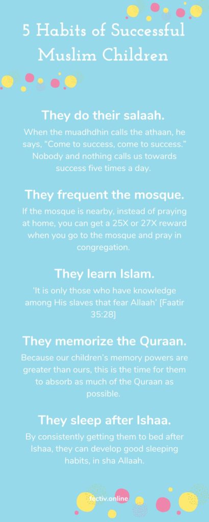 infographic 5 Habits of Successful Muslim Children They do their salaah. They frequent the mosque. They learn Islam. They memorize the Quraan. They sleep after Ishaa. When the muadhdhin calls the athaan, he says, “Come to success, come to success.” Nobody and nothing calls us towards success five times a day. If the mosque is nearby, instead of praying at home, you can get a 25X or 27X reward when you go to the mosque and pray in congregation. ‘It is only those who have knowledge among His slaves that fear Allaah’ [Faatir 35:28] Because our children’s memory powers are greater than ours, this is the time for them to absorb as much of the Quraan as possible. By consistently getting them to bed after Ishaa, they can develop good sleeping habits, in sha Allaah.