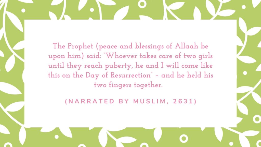 The Prophet (peace and blessings of Allaah be upon him) said: “Whoever takes care of two girls until they reach puberty, he and I will come like this on the Day of Resurrection” – and he held his two fingers together.